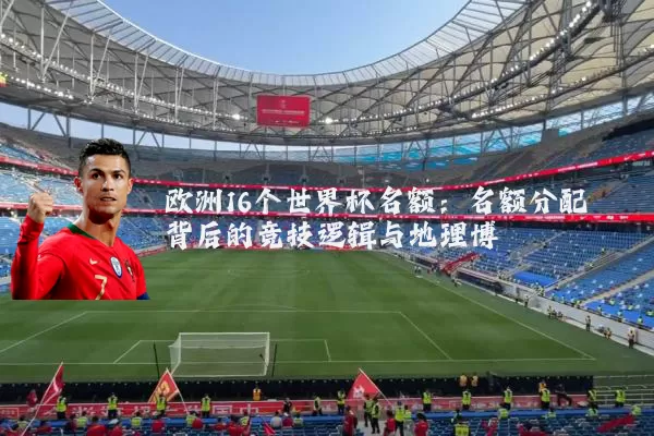 欧洲16个世界杯名额:名额分配背后的竞技逻辑与地理博弈
