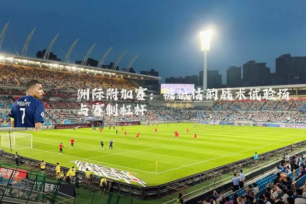 洲际附加赛:被低估的战术试验场与赛制杠杆