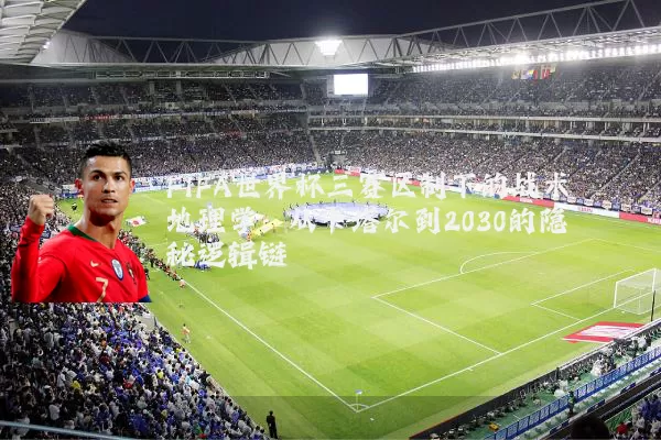 FIFA世界杯三赛区制下的战术地理学:从卡塔尔到2030的隐秘逻辑链